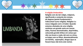 A religião Umbandista
Religião vem do lati religio, religionis,
significando o conjunto de crenças,
de dogmas (ponto fundamental e
indiscutível numa religião). Religião é a
nossa religação com o Criador. Quando
estamos afastados de uma religião,
sentimos um grande vazio em nossas
vidas, ficamos desmotivados, deprimidos,
colocando grande ênfase em coisas que
não nos levam a nada; daí vem os vícios,
as brigas com os filhos, desentendimento
em família, separações, drogas (que se
fossem boas não teria este nome).
 