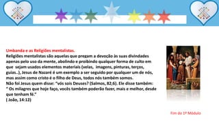 Umbanda e as Religiões mentalistas.
Religiões mentalistas são aquelas que pregam a devoção às suas divindades
apenas pelo uso da mente, abolindo e proibindo qualquer forma de culto em
que sejam usados elementos materiais (velas, imagens, pinturas, terços,
guias..), Jesus de Nazaré é um exemplo a ser seguido por qualquer um de nós,
mas assim como cristo é o filho de Deus, todos nós também somos.
Não foi Jesus quem disse: “vós sois Deuses? (Salmos, 82;6). Ele disse também:
“ Os milagres que hoje faço, vocês também poderão fazer, mais e melhor, desde
que tenham fé.”
( João, 14:12)
Fim do 1º Módulo
 