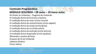 Conteúdo Programático:
MÓDULO SEGUNDO – 08 aulas – 16 horas aulas.
Os Orixás na Umbanda – Teogonia de Umbanda
A irradiação divina da fé (Linha cristalina)
A irradiação divina do amor (Linha mineral)
A irradiação divina do conhecimento (Linha vegetal)
A irradiação divina da Justiça (Linha Ígnea)
A irradiação divina da Lei (Linha eólica)
A irradiação divina da evolução (Linha telúrica)
A irradiação divina da geração (Linha aquática)
Oferendas e pontos de força
Os guias de lei de Umbanda
Caboclos (Índios)
Pretos Velhos
 