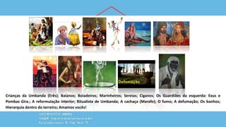 Crianças da Umbanda (Erês); Baianos; Boiadeiros; Marinheiros; Sereias; Ciganos; Os Guardiões da esquerda: Exus e
Pombas Gira.; A reformulação interior; Ritualista de Umbanda; A cachaça (Marafo); O fumo; A defumação; Os banhos;
Hierarquia dentro do terreiro; Amamos vocês!
 