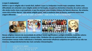 O QUE É UMBANDA?
Definir o que é religião não é tarefa fácil, definir o que é a Umbanda é muito mais complexo. Existe uma
dificuldade em entender uma religião ainda em formação, na qual os elementos oriundos de outras culturas
são ainda muito vivos e perceptíveis, o que faz parecer uma simples mistura de fatores diversos. No entanto,
como diria Arthur Barros “não existe religião pura” nem a essência nem na forma, nenhuma outra teve
origem diferente “ nada nasce do nada”, ou melhor “ nada se cria, tudo se transforma".
Novas religiões nascem da necessidade de atribuir novos significados a antigos símbolos, trazendo valores
que possam dar um novo sentido a nossas vidas. Símbolos são um patrimônio da humanidade, que
transcendem nossas visões individuais e limitados, exercendo influência subjetiva em quem crê ou não nas
mesmas, independentemente das mais variadas interpretações.
 