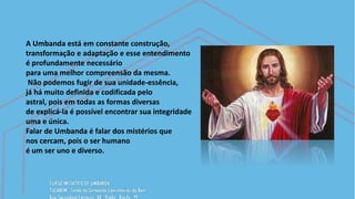 A Umbanda está em constante construção,
transformação e adaptação e esse entendimento
é profundamente necessário
para uma melhor compreensão da mesma.
Não podemos fugir de sua unidade-essência,
já há muito definida e codificada pelo
astral, pois em todas as formas diversas
de explicá-la é possível encontrar sua integridade
uma e única.
Falar de Umbanda é falar dos mistérios que
nos cercam, pois o ser humano
é um ser uno e diverso.
 