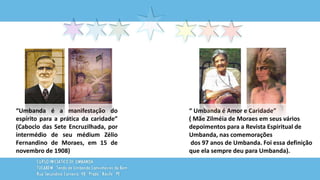 “Umbanda é a manifestação do
espírito para a prática da caridade”
(Caboclo das Sete Encruzilhada, por
intermédio de seu médium Zélio
Fernandino de Moraes, em 15 de
novembro de 1908)
“ Umbanda é Amor e Caridade”
( Mãe Zilméia de Moraes em seus vários
depoimentos para a Revista Espiritual de
Umbanda, nas comemorações
dos 97 anos de Umbanda. Foi essa definição
que ela sempre deu para Umbanda).
 