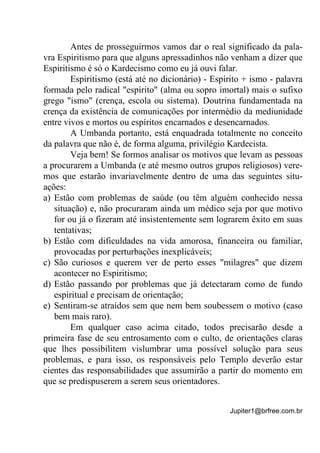 Jupiter1@brfree.com.br
Antes de prosseguirmos vamos dar o real significado da pala-
vra Espiritismo para que alguns apressadinhos não venham a dizer que
Espiritismo é só o Kardecismo como eu já ouvi falar.
Espiritismo (está até no dicionário) - Espírito + ismo - palavra
formada pelo radical "espírito" (alma ou sopro imortal) mais o sufixo
grego "ismo" (crença, escola ou sistema). Doutrina fundamentada na
crença da existência de comunicações por intermédio da mediunidade
entre vivos e mortos ou espíritos encarnados e desencarnados.
A Umbanda portanto, está enquadrada totalmente no conceito
da palavra que não é, de forma alguma, privilégio Kardecista.
Veja bem! Se formos analisar os motivos que levam as pessoas
a procurarem a Umbanda (e até mesmo outros grupos religiosos) vere-
mos que estarão invariavelmente dentro de uma das seguintes situ-
ações:
a) Estão com problemas de saúde (ou têm alguém conhecido nessa
situação) e, não procuraram ainda um médico seja por que motivo
for ou já o fizeram até insistentemente sem lograrem êxito em suas
tentativas;
b) Estão com dificuldades na vida amorosa, financeira ou familiar,
provocadas por perturbações inexplicáveis;
c) São curiosos e querem ver de perto esses "milagres" que dizem
acontecer no Espiritismo;
d) Estão passando por problemas que já detectaram como de fundo
espiritual e precisam de orientação;
e) Sentiram-se atraídos sem que nem bem soubessem o motivo (caso
bem mais raro).
Em qualquer caso acima citado, todos precisarão desde a
primeira fase de seu entrosamento com o culto, de orientações claras
que lhes possibilitem vislumbrar uma possível solução para seus
problemas, e para isso, os responsáveis pelo Templo deverão estar
cientes das responsabilidades que assumirão a partir do momento em
que se predispuserem a serem seus orientadores.
 