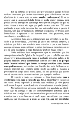 Jupiter1@brfree.com.br
Em se tratando de pessoas que por quaisquer desses motivos
tenham realmente que receber treinamento para trabalharem sua me-
diunidade (o termo é esse mesmo - receber treinamento) há de se
convir que a responsabilidade torna-se ainda maior porque, uma
pessoa que se entrega em confiança para que um dirigente ou pai no
santo venha a tratar de algo que pode mexer com seu EU mais
profundo, o que pode inclusive (se mal orientado) levar a pessoa à
loucura, tem que ser respeitada, aprender a respeitar, ser tratada com
honestidade e aprender a ser honesta com seus protetores, seus
semelhantes, seus Guias etc.
A primeira lição que o médium tem que aprender é a da leal-
dade e da honestidade. Conforme já disse em capítulo anterior, o
médium que inicia seu caminho sem entender o que é ser honesto
consigo mesmo e suas entidades já estará iniciando o caminho com os
pés na lama e correndo o risco de afundar em bem pouco tempo.
Todo médium deve compreender que as entidades que lhe
acompanham não são "gênios da lâmpada" e que o trabalho que vêm
desenvolver está diretamente ligado à evolução espiritual deles e a do
próprio médium. Deve compreender também que não é só porque
estão "do outro lado" que devem ser compreendidos como deuses
ou espíritos santos, pois muitos que lá estão têm mais fácil acesso ao
mundo material por estarem ainda muito apegados à matéria e
possuírem um corpo astral muito denso. Só isso já indica que podem
ser até mesmo muito menos evoluídos que o próprio médium.
O respeito a todas as entidades é fator importante, mas a
obediência cega, seja à entidade que for, é imperdoável (a não ser
em casos muito especiais e quando essa entidade já deu provas
suficientes de que é capaz de orientar adequadamente seus discípulos).
Normalmente um dirigente preparado tem condição de identi-
ficar logo no começo o tipo de acompanhamento espiritual que o
médium traz consigo e até mesmo de dizer quem é mais e/ou menos
evoluído que o aparelho e desse modo, quais as entidades que podem
realmente ser orientadoras e quais as que têm que ser orientadas
 