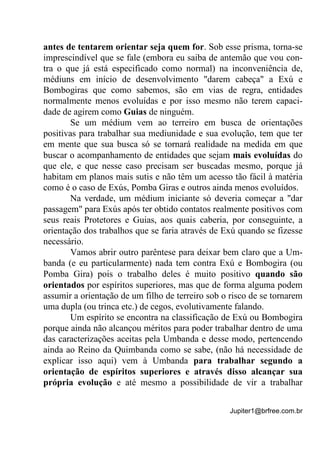 Jupiter1@brfree.com.br
antes de tentarem orientar seja quem for. Sob esse prisma, torna-se
imprescindível que se fale (embora eu saiba de antemão que vou con-
tra o que já está especificado como normal) na inconveniência de,
médiuns em início de desenvolvimento "darem cabeça" a Exú e
Bombogiras que como sabemos, são em vias de regra, entidades
normalmente menos evoluídas e por isso mesmo não terem capaci-
dade de agirem como Guias de ninguém.
Se um médium vem ao terreiro em busca de orientações
positivas para trabalhar sua mediunidade e sua evolução, tem que ter
em mente que sua busca só se tornará realidade na medida em que
buscar o acompanhamento de entidades que sejam mais evoluídas do
que ele, e que nesse caso precisam ser buscadas mesmo, porque já
habitam em planos mais sutis e não têm um acesso tão fácil à matéria
como é o caso de Exús, Pomba Giras e outros ainda menos evoluídos.
Na verdade, um médium iniciante só deveria começar a "dar
passagem" para Exús após ter obtido contatos realmente positivos com
seus reais Protetores e Guias, aos quais caberia, por conseguinte, a
orientação dos trabalhos que se faria através de Exú quando se fizesse
necessário.
Vamos abrir outro parêntese para deixar bem claro que a Um-
banda (e eu particularmente) nada tem contra Exú e Bombogira (ou
Pomba Gira) pois o trabalho deles é muito positivo quando são
orientados por espíritos superiores, mas que de forma alguma podem
assumir a orientação de um filho de terreiro sob o risco de se tornarem
uma dupla (ou trinca etc.) de cegos, evolutivamente falando.
Um espírito se encontra na classificação de Exú ou Bombogira
porque ainda não alcançou méritos para poder trabalhar dentro de uma
das caracterizações aceitas pela Umbanda e desse modo, pertencendo
ainda ao Reino da Quimbanda como se sabe, (não há necessidade de
explicar isso aqui) vem à Umbanda para trabalhar segundo a
orientação de espíritos superiores e através disso alcançar sua
própria evolução e até mesmo a possibilidade de vir a trabalhar
 