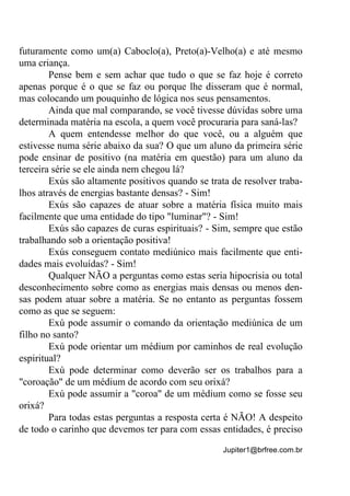 Jupiter1@brfree.com.br
futuramente como um(a) Caboclo(a), Preto(a)-Velho(a) e até mesmo
uma criança.
Pense bem e sem achar que tudo o que se faz hoje é correto
apenas porque é o que se faz ou porque lhe disseram que é normal,
mas colocando um pouquinho de lógica nos seus pensamentos.
Ainda que mal comparando, se você tivesse dúvidas sobre uma
determinada matéria na escola, a quem você procuraria para saná-las?
A quem entendesse melhor do que você, ou a alguém que
estivesse numa série abaixo da sua? O que um aluno da primeira série
pode ensinar de positivo (na matéria em questão) para um aluno da
terceira série se ele ainda nem chegou lá?
Exús são altamente positivos quando se trata de resolver traba-
lhos através de energias bastante densas? - Sim!
Exús são capazes de atuar sobre a matéria física muito mais
facilmente que uma entidade do tipo "luminar"? - Sim!
Exús são capazes de curas espirituais? - Sim, sempre que estão
trabalhando sob a orientação positiva!
Exús conseguem contato mediúnico mais facilmente que enti-
dades mais evoluídas? - Sim!
Qualquer NÃO a perguntas como estas seria hipocrisia ou total
desconhecimento sobre como as energias mais densas ou menos den-
sas podem atuar sobre a matéria. Se no entanto as perguntas fossem
como as que se seguem:
Exú pode assumir o comando da orientação mediúnica de um
filho no santo?
Exú pode orientar um médium por caminhos de real evolução
espiritual?
Exú pode determinar como deverão ser os trabalhos para a
"coroação" de um médium de acordo com seu orixá?
Exú pode assumir a "coroa" de um médium como se fosse seu
orixá?
Para todas estas perguntas a resposta certa é NÃO! A despeito
de todo o carinho que devemos ter para com essas entidades, é preciso
 