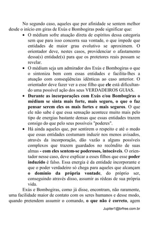 Jupiter1@brfree.com.br
No segundo caso, aqueles que por afinidade se sentem melhor
desde o início em giras de Exús e Bombogiras pode significar que:
• O médium sofre atuação direta de espíritos dessa categoria
sem que para isso concorra sua vontade, o que impede que
entidades de maior grau evolutivo se aproximem. O
orientador deve, nestes casos, providenciar o afastamento
dessa(s) entidade(s) para que os protetores reais possam se
revelar.
• O médium seja um admirador dos Exús e Bombogiras o que
o sintoniza bem com essas entidades e facilita-lhes a
atuação com conseqüências idênticas ao caso anterior. O
orientador deve fazer ver a esse filho que ele está dificultan-
do uma possível ação dos seus VERDADEIROS GUIAS.
• Durante as incorporações com Exús e/ou Bombogiras o
médium se sinta mais forte, mais seguro, o que o faz
pensar serem eles os mais fortes e mais seguros. O que
ele não sabe é que essa sensação acontece muito mais pelo
tipo de energias bastante densas que essas entidades trazem
consigo do que pelo seus possíveis "poderes".
• Há ainda aqueles que, por sentirem o respeito e até o medo
que essas entidades costumam induzir nos menos avisados,
através da incorporação, dão vazão a alguns possíveis
complexos que trazem guardados no recôndito de suas
almas - com eles sentem-se poderosos, intocáveis. O orien-
tador nesse caso, deve explicar a esses filhos que esse poder
induzido é falso. Essa energia é da entidade incorporante e
que o poder verdadeiro só chega para aqueles que alcançam
o domínio da própria vontade, do próprio ser,
conseguindo através disso, assumir as rédeas de sua própria
vida.
Exús e Bombogiras, como já disse, encontram, não raramente,
uma facilidade maior de contato com os seres humanos e desse modo,
quando pretendem assumir o comando, o que não é correto, agem
 