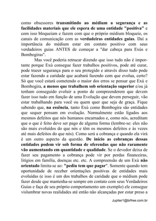 Jupiter1@brfree.com.br
como obsessores transmitindo ao médium a segurança e as
facilidades materiais que ele espera de uma entidade "positiva" e
com isso bloqueiam e fazem com que o próprio médium bloqueie, os
canais de comunicação com as verdadeiras entidades guias. Daí a
importância do médium estar em contato positivo com seus
verdadeiros guias ANTES de começar a "dar cabeça para Exús e
Bombogiras".
Mas você poderia retrucar dizendo que isso tudo não é impor-
tante porque Exú consegue fazer trabalhos positivos, pode até curar,
pode trazer segurança para o seu protegido e através disso tudo pode
estar fazendo a caridade que acabará fazendo com que evolua, certo?
Só que você estará cometendo o maior dos erros se pensar que Exú e
Bombogira, a menos que trabalhem sob orientação superior e/ou já
tenham conseguido evoluir a ponto de compreenderem que devem
fazer isso tudo em função de uma Evolução que devem perseguir, vão
estar trabalhando para você ou quem quer que seja de graça. Fique
sabendo que, na essência, tanto Exú como Bombogira são entidades
que sequer pensam em evolução. Normalmente estão ligados aos
mesmos defeitos que nós humanos encarnados e, como nós, acreditam
que o que é feito deve ser pago de alguma forma (lembre-se: eles não
são mais evoluídos do que nós e têm os mesmos defeitos e às vezes
até mais defeitos do que nós). Como será a cobrança e quando ela virá
é um outro aspecto da questão. De início as cobranças dessas
entidades podem vir sob forma de oferendas que não raramente
vão aumentando em quantidade e qualidade. Se o devedor deixa de
fazer seu pagamento a cobrança pode vir por perdas financeiras,
litígios em família, doenças etc. etc. A compreensão de um Exú não
orientado limita-se ao: "pediu tem que pagar". Somente quando tem
oportunidade de receber orientações positivas de entidades mais
evoluídas (e isso é um dos trabalhos de caridade que o médium pode
fazer desde que mantenha-se sempre em contato com seus Verdadeiros
Guias e faça de seu próprio comportamento um exemplo) ele consegue
vislumbrar novas realidades até então não alcançadas por estar preso a
 