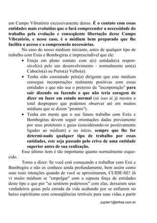 Jupiter1@brfree.com.br
um Campo Vibratório excessivamente denso. É o contato com essas
entidades mais evoluídas que o fará compreender a necessidade do
trabalho pela evolução e conseqüente libertação desse Campo
Vibratório, e nesse caso, é o médium bem preparado que lhe
facilita o acesso e a compreensão necessárias.
No caso do nosso médium iniciante, antes de qualquer tipo de
trabalho com Exús e Bombogiras é imprescindível que ele:
• Esteja em pleno contato com a(s) entidade(s) respon-
sável(is) pelo seu desenvolvimento - normalmente um(a)
Caboclo(a) ou Preto(a) Velho(a).
• Tenha sido constatado pelo(a) dirigente que este médium
consegue incorporações realmente positivas com essas
entidades e que não use o pretexto da "incorporação" para
sair dizendo ou fazendo o que não teria coragem de
dizer ou fazer em estado normal (só isso aí já mostra o
total despreparo que podemos observar até em muitos
médiuns que se dizem "prontos").
• Tenha em mente que o seu futuro trabalho com Exús e
Bombogiras devem seguir orientações dadas previamente
por seus protetores e guias (considerando-os positivamente
ligados ao médium) e no início, sempre que lhe for
determi-nado qualquer tipo de trabalho por essas
entidades, este seja passado pelo crivo de uma entidade
superior antes de sua realização.
Esse último item é tão importante quanto normalmente esque-
cido.
Torno a dizer: Se você está começando a trabalhar com Exú e
Bombogira e não os conhece ainda profundamente, bem assim como
suas reais intenções quando de você se aproximaram, CUIDE-SE! Já
vi muito médium se "empolgar" com a suposta força de entidades
deste tipo e que por "se sentirem poderosos" com elas, deixaram seus
verdadeiros guias pela estrada da vida acabando por se enfiarem no
baixo espiritismo com conseqüências terríveis para suas vidas a partir
 
