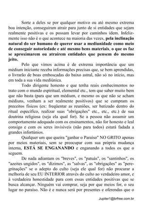 Jupiter1@brfree.com.br
Sorte a deles se por qualquer motivo ou até mesmo extrema
boa intenção, conseguiram atrair para junto de si entidades que sejam
realmente positivas e os possam levar por caminhos idem. Infeliz-
mente isso não é o que acontece na maioria das vezes, pela inclinação
natural do ser humano de querer usar a mediunidade como meio
de conseguir notoriedade e até mesmo bens materiais, o que os faz
se aproximarem ou atraírem entidades que pensem do mesmo
jeito.
Pelo que vimos acima é de extrema importância que um
médium iniciante receba informações precisas que, se bem aprendidas,
o livrarão de boas emboscadas do baixo astral, não só no início, mas
em toda a sua vida mediúnica.
Todo dirigente honesto e que tenha reais conhecimentos no
trato com o mundo espiritual, elemental etc., tem que saber muito bem
que não basta (para que um médium, e mesmo os que não se acham
médiuns, venham a ser realmente positivos) que se cumpram os
preceitos físicos (ex: freqüentar as reuniões, ser batizado dentro do
ritual específico, realizar suas "obrigações" etc., etc., etc.) de sua
doutrina religiosa (seja ela qual for). Se a pessoa não assumir um
comportamento adequado com os ensinamentos, não for honesto e leal
consigo e com os seres invisíveis (não para todos) estará fadada a
grandes infortúnios.
Qualquer um que queira "ganhar o Paraíso" NO GRITO apenas
por meios materiais, sem se preocupar com sua própria mudança
interna, ESTÁ SE ENGANANDO e enganando a todos os que o
seguem.
De nada adiantam os "breves", os "patuás", os "santinhos", os
"azeites ungidos", os "dízimos", as "salvas", as "obrigações" as "pere-
grinações" se o adepto do culto (seja ele qual for) não procurar a
melhoria de seu EU INTERIOR através do culto ao verdadeiro amor, e
à verdadeira honestidade para com essas entidades positivas que se
busca alcançar. Ninguém vai comprar, seja por que meios for, o seu
lugar no paraíso. Não é e nunca será por presentes e oferendas que o
 