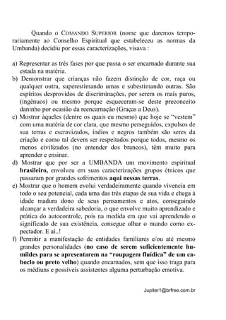 Jupiter1@brfree.com.br
Quando o COMANDO SUPERIOR (nome que daremos tempo-
rariamente ao Conselho Espiritual que estabeleceu as normas da
Umbanda) decidiu por essas caracterizações, visava :
a) Representar as três fases por que passa o ser encarnado durante sua
estada na matéria.
b) Demonstrar que crianças não fazem distinção de cor, raça ou
qualquer outra, superestimando umas e subestimando outras. São
espíritos desprovidos de discriminações, por serem os mais puros,
(ingênuos) ou mesmo porque esqueceram-se deste preconceito
daninho por ocasião da reencarnação (Graças a Deus).
c) Mostrar àqueles (dentre os quais eu mesmo) que hoje se “vestem”
com uma matéria de cor clara, que mesmo perseguidos, expulsos de
sua terras e escravizados, índios e negros também são seres da
criação e como tal devem ser respeitados porque todos, mesmo os
menos civilizados (no entender dos brancos), têm muito para
aprender e ensinar.
d) Mostrar que por ser a UMBANDA um movimento espiritual
brasileiro, envolveu em suas caracterizações grupos étnicos que
passaram por grandes sofrimentos aqui nessas terras.
e) Mostrar que o homem evolui verdadeiramente quando vivencia em
todo o seu potencial, cada uma das três etapas de sua vida e chega à
idade madura dono de seus pensamentos e atos, conseguindo
alcançar a verdadeira sabedoria, o que envolve muito aprendizado e
prática do autocontrole, pois na medida em que vai aprendendo o
significado de sua existência, consegue olhar o mundo como ex-
pectador. E aí..!
f) Permitir a manifestação de entidades familiares e/ou até mesmo
grandes personalidades (no caso de serem suficientemente hu-
mildes para se apresentarem na “roupagem fluídica” de um ca-
boclo ou preto velho) quando encarnados, sem que isso traga para
os médiuns e possíveis assistentes alguma perturbação emotiva.
 