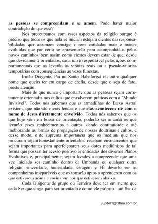 Jupiter1@brfree.com.br
as pessoas se compreendam e se amem. Pode haver maior
contradição do que essa?
Nos preocupamos com esses aspectos da religião porque é
preciso que todos os que nela se iniciam estejam cientes das responsa-
bilidades que assumem consigo e com entidades mais e menos
evoluídas que por certo se apresentarão para acompanhá-los pelos
novos caminhos, bem assim como cientes devem estar de que, desde
que devidamente orientados, cada um é responsável pelas ações com-
portamentais que os levarão às vitórias reais ou a pseudo-vitórias
temporárias com conseqüências às vezes funestas.
Irmão Dirigente, Pai no Santo, Babalorixá ou outro qualquer
nome que queira ter em cargo de chefia, desde que o seja de fato,
preste atenção:
Mais do que nunca é importante que as pessoas sejam corre-
tamente orientadas nos cultos que envolverem práticas com o "Mundo
Invisível". Todos nós sabemos que as armadilhas do Baixo Astral
existem, que não são meras lendas e que elas acontecem até com o
nome de Jesus diretamente envolvido. Todos nós sabemos que os
que hoje vêm em busca de orientação, poderão ser amanhã os que
levarão esses conhecimentos a outros, dando continuidade e até
melhorando as formas de propagação de nossas doutrinas e cultos, e
desse modo, é de suprema importância que os médiuns que nos
procuram sejam honestamente orientados, recebam ensinamentos que
sejam importantes para aperfeiçoarem seus dotes mediúnicos de tal
forma que possam ter acesso positivo às entidades dos diversos Planos
Evolutivos e, principalmente, sejam levados a compreender que uma
vez iniciado seu caminho dentro da Umbanda ou qualquer outra
religião, sinceridade, honestidade, coragem e FÉ deverão ser as
companheiras inseparáveis que os tornarão aptos a aprenderem com os
que estiverem acima e ensinarem aos que estiverem abaixo.
Cada Dirigente de grupo ou Terreiro deve ter em mente que
cada Ser que chega para ser orientado é como ele próprio - um Ser da
 