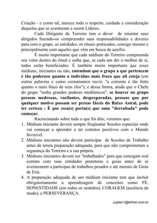 Jupiter1@brfree.com.br
Criação - e como tal, merece todo o respeito, cuidado e consideração
daqueles que se aventuram a serem Líderes.
Cada Dirigente de Terreiro tem o dever de orientar seus
dirigidos fazendo-os compreender suas responsabilidades e deveres
para com o grupo, as entidades, os rituais praticados, consigo mesmo e
principalmente com aqueles que vêm em busca de auxílio.
É muito importante que cada médium do Terreiro compreenda
seu valor dentro do ritual e saiba que, se cada um der o melhor de si,
todos serão beneficiados. É também muito importante que esses
médiuns, iniciantes ou não, entendam que o grupo a que pertencem
é tão poderoso quanto o indivíduo mais fraco que ali esteja (em
outras palavras e como costumamos ouvir: "a corrente é tão forte
quanto o mais fraco de seus elos"), e dessa forma, ainda que o Chefe
do grupo "tenha grandes poderes mediúnicos", se houver no grupo
pessoas medrosas, vacilantes, despreparadas, pessoas que por
qualquer motivo possam ser presas fáceis do Baixo Astral, pode
ter certeza : É por essa(s) porta(s) que uma "derrubada" pode
começar.
Raciocinando sobre tudo o que foi dito, veremos que:
1. Médium iniciante deverá sempre freqüentar Sessões especiais onde
vai começar a aprender a ter contatos positivos com o Mundo
Invisível.
2. Médiuns iniciantes não devem participar de Sessões de Trabalho
antes de terem preparação adequada, para que não comprometam a
segurança do Terreiro e a sua própria.
3. Médiuns iniciantes devem ser "trabalhados" para que consigam real
contato com suas entidades protetoras e guias antes de se
aventurarem a participar de trabalhos pesados e até mesmo de Giras
de Exú.
4. A preparação adequada de um médium iniciante tem que incluir
obrigatoriamente a aprendizagem de conceitos como FÉ,
HONESTIDADE (em todos os sentidos), CORAGEM (ausência de
medo), e PERSEVERANÇA.
 