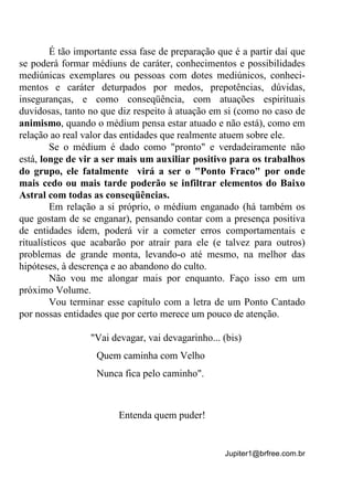 Jupiter1@brfree.com.br
É tão importante essa fase de preparação que é a partir daí que
se poderá formar médiuns de caráter, conhecimentos e possibilidades
mediúnicas exemplares ou pessoas com dotes mediúnicos, conheci-
mentos e caráter deturpados por medos, prepotências, dúvidas,
inseguranças, e como conseqüência, com atuações espirituais
duvidosas, tanto no que diz respeito à atuação em si (como no caso de
animismo, quando o médium pensa estar atuado e não está), como em
relação ao real valor das entidades que realmente atuem sobre ele.
Se o médium é dado como "pronto" e verdadeiramente não
está, longe de vir a ser mais um auxiliar positivo para os trabalhos
do grupo, ele fatalmente virá a ser o "Ponto Fraco" por onde
mais cedo ou mais tarde poderão se infiltrar elementos do Baixo
Astral com todas as conseqüências.
Em relação a si próprio, o médium enganado (há também os
que gostam de se enganar), pensando contar com a presença positiva
de entidades idem, poderá vir a cometer erros comportamentais e
ritualísticos que acabarão por atrair para ele (e talvez para outros)
problemas de grande monta, levando-o até mesmo, na melhor das
hipóteses, à descrença e ao abandono do culto.
Não vou me alongar mais por enquanto. Faço isso em um
próximo Volume.
Vou terminar esse capítulo com a letra de um Ponto Cantado
por nossas entidades que por certo merece um pouco de atenção.
"Vai devagar, vai devagarinho... (bis)
Quem caminha com Velho
Nunca fica pelo caminho".
Entenda quem puder!
 