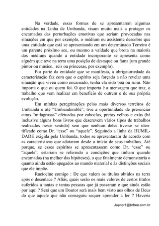 Jupiter1@brfree.com.br
Na verdade, essas formas de se apresentarem algumas
entidades na Linha de Umbanda, visam muito mais a proteger os
encarnados das perturbações emotivas que seriam provocadas nas
situações em que por exemplo, o médium ou assistente descobre que
uma entidade que está se apresentando em um determinado Terreiro é
um parente próximo seu, ou mesmo a vaidade que brota na maioria
dos médiuns quando a entidade incorporante se apresenta como
alguém que teve na terra uma posição de destaque ou fama (um grande
pintor ou músico, reis ou princesas, por exemplo).
Por parte da entidade que se manifesta, a obrigatoriedade da
caracterização faz com que o espírito seja forçado a não revelar uma
situação que viveu como encarnado, tenha ela sido boa ou ruim. Não
importa o que ou quem foi. O que importa é a mensagem que traz, o
trabalho que vem realizar em benefício de outrem e de sua própria
evolução.
Em minhas peregrinações pelos mais diversos terreiros de
Umbanda e até “Umbandomblé”, tive a oportunidade de presenciar
curas “milagrosas” efetuadas por caboclos, pretos velhos e exús (há
inclusive alguns bons livros que descrevem vários tipos de trabalhos
realizados nesse sentido) sem que nenhum deles tivesse se iden-
tificado como Dr. “esse” ou “aquele”. Seguindo a linha da HUMIL-
DADE exigida pela Umbanda, todos se apresentaram de acordo com
as características que adotaram desde o início de seus trabalhos. Até
porque, se esses espíritos se apresentassem como Dr. ‘esse” ou
“aquele”, estariam se referindo a condições que tinham quando
encarnados (na melhor das hipóteses), o que fatalmente demonstraria o
quanto ainda estão apegados ao mundo material e às distinções sociais
que ele impõe.
Raciocine comigo : De que valem os títulos obtidos na terra
após o desenlace ? Aliás, quais serão os reais valores de certos títulos
auferidos a tantas e tantas pessoas que já passaram e que ainda estão
por aqui ? Será que um Doutor será mais bem visto aos olhos de Deus
do que aquele que não conseguiu sequer aprender a ler ? Haveria
 