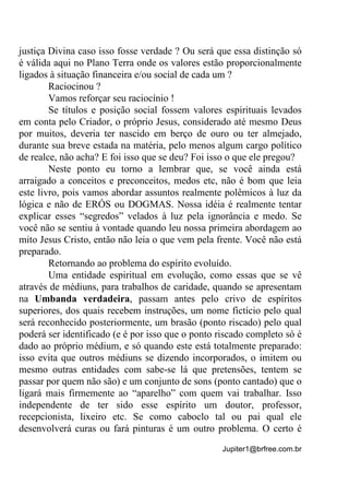 Jupiter1@brfree.com.br
justiça Divina caso isso fosse verdade ? Ou será que essa distinção só
é válida aqui no Plano Terra onde os valores estão proporcionalmente
ligados à situação financeira e/ou social de cada um ?
Raciocinou ?
Vamos reforçar seu raciocínio !
Se títulos e posição social fossem valores espirituais levados
em conta pelo Criador, o próprio Jesus, considerado até mesmo Deus
por muitos, deveria ter nascido em berço de ouro ou ter almejado,
durante sua breve estada na matéria, pelo menos algum cargo político
de realce, não acha? E foi isso que se deu? Foi isso o que ele pregou?
Neste ponto eu torno a lembrar que, se você ainda está
arraigado a conceitos e preconceitos, medos etc, não é bom que leia
este livro, pois vamos abordar assuntos realmente polêmicos à luz da
lógica e não de ERÓS ou DOGMAS. Nossa idéia é realmente tentar
explicar esses “segredos” velados à luz pela ignorância e medo. Se
você não se sentiu à vontade quando leu nossa primeira abordagem ao
mito Jesus Cristo, então não leia o que vem pela frente. Você não está
preparado.
Retornando ao problema do espírito evoluído.
Uma entidade espiritual em evolução, como essas que se vê
através de médiuns, para trabalhos de caridade, quando se apresentam
na Umbanda verdadeira, passam antes pelo crivo de espíritos
superiores, dos quais recebem instruções, um nome fictício pelo qual
será reconhecido posteriormente, um brasão (ponto riscado) pelo qual
poderá ser identificado (e é por isso que o ponto riscado completo só é
dado ao próprio médium, e só quando este está totalmente preparado:
isso evita que outros médiuns se dizendo incorporados, o imitem ou
mesmo outras entidades com sabe-se lá que pretensões, tentem se
passar por quem não são) e um conjunto de sons (ponto cantado) que o
ligará mais firmemente ao “aparelho” com quem vai trabalhar. Isso
independente de ter sido esse espírito um doutor, professor,
recepcionista, lixeiro etc. Se como caboclo tal ou pai qual ele
desenvolverá curas ou fará pinturas é um outro problema. O certo é
 