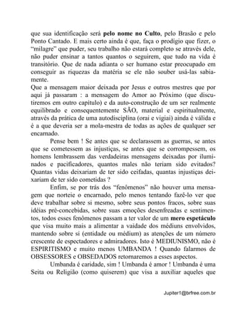 Jupiter1@brfree.com.br
que sua identificação será pelo nome no Culto, pelo Brasão e pelo
Ponto Cantado. E mais certo ainda é que, faça o prodígio que fizer, o
“milagre” que puder, seu trabalho não estará completo se através dele,
não puder ensinar a tantos quantos o seguirem, que tudo na vida é
transitório. Que de nada adianta o ser humano estar preocupado em
conseguir as riquezas da matéria se ele não souber usá-las sabia-
mente.
Que a mensagem maior deixada por Jesus e outros mestres que por
aqui já passaram : a mensagem do Amor ao Próximo (que discu-
tiremos em outro capítulo) e da auto-construção de um ser realmente
equilibrado e consequentemente SÃO, material e espiritualmente,
através da prática de uma autodisciplina (orai e vigiai) ainda é válida e
é a que deveria ser a mola-mestra de todas as ações de qualquer ser
encarnado.
Pense bem ! Se antes que se declarassem as guerras, se antes
que se cometessem as injustiças, se antes que se corrompessem, os
homens lembrassem das verdadeiras mensagens deixadas por ilumi-
nados e pacificadores, quantos males não teriam sido evitados?
Quantas vidas deixariam de ter sido ceifadas, quantas injustiças dei-
xariam de ter sido cometidas ?
Enfim, se por trás dos “fenômenos” não houver uma mensa-
gem que norteie o encarnado, pelo menos tentando fazê-lo ver que
deve trabalhar sobre si mesmo, sobre seus pontos fracos, sobre suas
idéias pré-concebidas, sobre suas emoções desenfreadas e sentimen-
tos, todos esses fenômenos passam a ter valor de um mero espetáculo
que visa muito mais a alimentar a vaidade dos médiuns envolvidos,
mantendo sobre si (entidade ou médium) as atenções de um número
crescente de espectadores e admiradores. Isto é MEDIUNISMO, não é
ESPIRITISMO e muito menos UMBANDA ! Quando falarmos de
OBSESSORES e OBSEDADOS retornaremos a esses aspectos.
Umbanda é caridade, sim ! Umbanda é amor ! Umbanda é uma
Seita ou Religião (como quiserem) que visa a auxiliar aqueles que
 