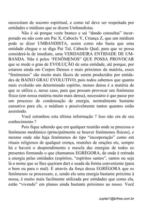 Jupiter1@brfree.com.br
necessitam de socorro espiritual, e como tal deve ser respeitada por
entidades e médiuns que se dizem Umbandistas.
Não é só porque veste branco e sai “dando consultas” incor-
porado ou não com um Pai X, Caboclo Y, Criança Z, que um médium
pode se dizer UMBANDISTA, assim como não basta que uma
entidade chegue e se diga Pai Tal, Caboclo Qual, para que se possa
considerá-la de imediato, uma VERDADEIRA ENTIDADE DE UM-
BANDA. Não é pelos ‘FENÔMENOS” QUE POSSA PROVOCAR
que se mede o grau de EVOLUÇÃO de uma entidade, até porque, por
estarem ainda em Corpos Densos e mais próximos da matéria, esses
“fenômenos” são muito mais fáceis de serem produzidos por entida-
des de BAIXO GRAU EVOLUTIVO, pois todos sabemos que quanto
mais evoluído um determinado espírito, menos densa é a matéria de
que se utiliza e, nesse caso, para que possam provocar um fenômeno
físico (em nossa matéria muito mais densa), necessário é que passe por
um processo de condensação de energia, normalmente bastante
cansativo para ele, o médium e possivelmente tantos quantos estão
assistindo.
Você estranhou esta última informação ? Isso não era de seu
conhecimento ?
Pois fique sabendo que em qualquer reunião onde se processa o
fenômeno mediúnico (principalmente se houver fenômenos físicos), e
mesmo onde não haja fenômenos do tipo “incorporação” como em
rituais religiosos de qualquer crença, reuniões de orações etc, sempre
há e haverá o desprendimento e mescla das energias de todos os
presentes formando o que chamamos EGRÉGORA, de onde é retirada
a energia pelas entidades (espíritos, “espíritos santos”, santos ou seja
lá o nome que se lhes queiram dar) e usada da forma conveniente (para
o bem ou para o mal). É através da força dessa EGRÉGORA que os
fenômenos se processam, e, sendo ela uma energia bastante próxima à
nossa, é muito mais facilmente utilizada por entidades que como ela,
estão “vivendo” em planos ainda bastante próximos ao nosso. Você
 