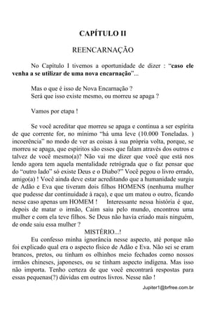 Jupiter1@brfree.com.br
CAPÍTULO II
REENCARNAÇÃO
No Capítulo I tivemos a oportunidade de dizer : “caso ele
venha a se utilizar de uma nova encarnação”...
Mas o que é isso de Nova Encarnação ?
Será que isso existe mesmo, ou morreu se apaga ?
Vamos por etapa !
Se você acreditar que morreu se apaga e continua a ser espírita
de que corrente for, no mínimo “há uma leve (10.000 Toneladas. )
incoerência” no modo de ver as coisas à sua própria volta, porque, se
morreu se apaga, que espíritos são esses que falam através dos outros e
talvez de você mesmo(a)? Não vai me dizer que você que está nos
lendo agora tem aquela mentalidade retrógrada que o faz pensar que
do “outro lado” só existe Deus e o Diabo?” Você pegou o livro errado,
amigo(a) ! Você ainda deve estar acreditando que a humanidade surgiu
de Adão e Eva que tiveram dois filhos HOMENS (nenhuma mulher
que pudesse dar continuidade à raça), e que um matou o outro, ficando
nesse caso apenas um HOMEM ! Interessante nessa história é que,
depois de matar o irmão, Caim saiu pelo mundo, encontrou uma
mulher e com ela teve filhos. Se Deus não havia criado mais ninguém,
de onde saiu essa mulher ?
MISTÉRIO...!
Eu confesso minha ignorância nesse aspecto, até porque não
foi explicado qual era o aspecto físico de Adão e Eva. Não sei se eram
brancos, pretos, ou tinham os olhinhos meio fechados como nossos
irmãos chineses, japoneses, ou se tinham aspecto indígena. Mas isso
não importa. Tenho certeza de que você encontrará respostas para
essas pequenas(?) dúvidas em outros livros. Nesse não !
 