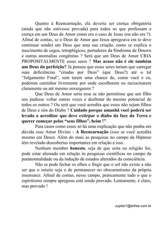 Jupiter1@brfree.com.br
Quanto à Reencarnação, ela deveria ser crença obrigatória
(ainda que não estivesse provada) para todos os que professam a
crença em um Deus de Amor como era o caso de Jesus (ou não era ?).
Afinal de contas, se o Deus de Amor que Jesus apregoava era (e deve
continuar sendo) um Deus que ama sua criação, como se explica o
nascimento de cegos, tetraplégicos, portadores da Síndrome de Douwn
e outras anomalias congênitas ? Será que um Deus de Amor CRIA
PROPOSITALMENTE esses seres ? Mas acaso não é ele também
um Deus da perfeição? Já pensou que esses seres teriam que carregar
suas deficiências “criadas por Deus” (que Deus?) até o tal
“Julgamento Final”, sem terem uma chance de, como você e eu,
poderem caminhar livremente por onde escolherem ou raciocinarem
claramente ou até mesmo enxergarem ?
Que Deus de Amor seria esse se não permitisse que um filho
seu pudesse voltar outras vezes e desfrutar do mesmo potencial de
todos os outros ? Ou será que você acredita que esses não sejam filhos
de Deus e sim do Diabo ? Cuidado porque amanhã você poderá ser
levado a acreditar que deve extirpar o diabo da face da Terra e
querer começar pelos “seus filhos”, heim !”
Para casos como esses só há uma explicação que não ponha em
dúvida esse Amor Divino - A Reencarnação (isso se você acredita
mesmo em Deus). Além do mais as pesquisas no campo da Hipnose
têm revelado descobertas importantes em relação a isso.
Nenhum membro honesto, seja de que seita ou religião for,
pode estar alienado em relação às pesquisas científicas no campo da
paranormalidade ou da indução de estados alterados da consciência.
Não se pode fechar os olhos e fingir que o sol não existe a não
ser que o intuito seja o de permanecer no obscurantismo da própria
insensatez. Afinal de contas, nesse campo, praticamente tudo o que o
espiritismo sempre apregoou está sendo provado. Lentamente, é claro,
mas provado !
 