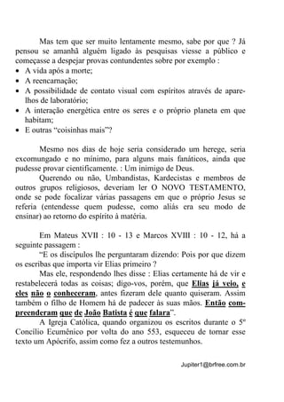 Jupiter1@brfree.com.br
Mas tem que ser muito lentamente mesmo, sabe por que ? Já
pensou se amanhã alguém ligado às pesquisas viesse a público e
começasse a despejar provas contundentes sobre por exemplo :
• A vida após a morte;
• A reencarnação;
• A possibilidade de contato visual com espíritos através de apare-
lhos de laboratório;
• A interação energética entre os seres e o próprio planeta em que
habitam;
• E outras “coisinhas mais”?
Mesmo nos dias de hoje seria considerado um herege, seria
excomungado e no mínimo, para alguns mais fanáticos, ainda que
pudesse provar cientificamente. : Um inimigo de Deus.
Querendo ou não, Umbandistas, Kardecistas e membros de
outros grupos religiosos, deveriam ler O NOVO TESTAMENTO,
onde se pode focalizar várias passagens em que o próprio Jesus se
referia (entendesse quem pudesse, como aliás era seu modo de
ensinar) ao retorno do espírito à matéria.
Em Mateus XVII : 10 - 13 e Marcos XVIII : 10 - 12, há a
seguinte passagem :
“E os discípulos lhe perguntaram dizendo: Pois por que dizem
os escribas que importa vir Elias primeiro ?
Mas ele, respondendo lhes disse : Elias certamente há de vir e
restabelecerá todas as coisas; digo-vos, porém, que Elias já veio, e
eles não o conheceram, antes fizeram dele quanto quiseram. Assim
também o filho de Homem há de padecer às suas mãos. Então com-
preenderam que de João Batista é que falara”.
A Igreja Católica, quando organizou os escritos durante o 5º
Concílio Ecumênico por volta do ano 553, esqueceu de tornar esse
texto um Apócrifo, assim como fez a outros testemunhos.
 