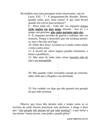 Jupiter1@brfree.com.br
Há também uma outra passagem muito interessante, veja só:
Lucas XXI - 7 - E perguntaram-lhe dizendo: Mestre,
quando serão, pois, estas coisas? E que sinal haverá
quando isto estiver para acontecer?
8 - Disse então ele : Vede não vos enganem porque
virão muitos em meu nome, dizendo : Sou eu, e o
tempo está próximo; não vades portanto após eles.
9 - E, enquanto ouvirdes de guerras e sedições, não vos
assusteis. Porque é necessário que isto aconteça primei-
ro, mas o fim não será logo.
10- Então lhes disse: Levantar-se-á nação contra nação
e reino contra reino;
11- E haverá em vários lugares grandes terremotos, e
fomes e pestilência....
12- Mas antes de todas estas coisas lançarão mão de
vós e vos perseguirão.
.
.
.
20- Mas quando virdes Jerusalém cercada de exércitos,
sabei então que é chegada a sua desolação.
.
.
.
32- Em verdade vos digo que não passará esta geração
até que tudo aconteça.
.
.
.
Observe que Jesus fala durante todo o tempo como se os
ouvintes de então fossem presenciar suas profecias, e chega a dizer
que: “esta geração não passará até que tudo aconteça”, o que inclui o
seu retorno “numa nuvem, com poder e grande glória”.
 
