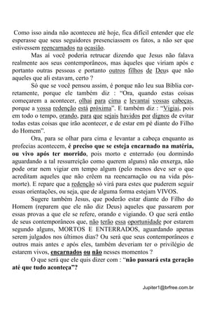 Jupiter1@brfree.com.br
Como isso ainda não aconteceu até hoje, fica difícil entender que ele
esperasse que seus seguidores presenciassem os fatos, a não ser que
estivessem reencarnados na ocasião.
Mas aí você poderia retrucar dizendo que Jesus não falava
realmente aos seus contemporâneos, mas àqueles que viriam após e
portanto outras pessoas e portanto outros filhos de Deus que não
aqueles que ali estavam, certo ?
Só que se você pensou assim, é porque não leu sua Bíblia cor-
retamente, porque ele também diz : “Ora, quando estas coisas
começarem a acontecer, olhai para cima e levantai vossas cabeças,
porque a vossa redenção está próxima”. E também diz : “Vigiai, pois
em todo o tempo, orando, para que sejais havidos por dignos de evitar
todas estas coisas que irão acontecer, e de estar em pé diante do Filho
do Homem”.
Ora, para se olhar para cima e levantar a cabeça enquanto as
profecias acontecem, é preciso que se esteja encarnado na matéria,
ou vivo após ter morrido, pois morto e enterrado (ou dormindo
aguardando a tal ressurreição como querem alguns) não enxerga, não
pode orar nem vigiar em tempo algum (pelo menos deve ser o que
acreditam aqueles que não crêem na reencarnação ou na vida pós-
morte). E repare que a redenção só virá para estes que puderem seguir
essas orientações, ou seja, que de alguma forma estejam VIVOS.
Sugere também Jesus, que poderão estar diante do Filho do
Homem (reparem que ele não diz Deus) aqueles que passarem por
essas provas a que ele se refere, orando e vigiando. O que será então
de seus contemporâneos que, não terão essa oportunidade por estarem
segundo alguns, MORTOS E ENTERRADOS, aguardando apenas
serem julgados nos últimos dias? Ou será que seus contemporâneos e
outros mais antes e após eles, também deveriam ter o privilégio de
estarem vivos, encarnados ou não nesses momentos ?
O que será que ele quis dizer com : “não passará esta geração
até que tudo aconteça”?
 