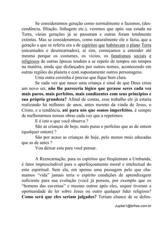 Jupiter1@brfree.com.br
Se considerarmos geração como normalmente o fazemos, (des-
cendência, filiação, linhagem etc.), veremos que após sua estada na
Terra, várias gerações já se passaram e outras foram totalmente
extintas. Mas se considerarmos, como naturalmente ele o fazia, que a
geração a que se referia era a de espíritos que habitavam o plano Terra
(encarnados e desencarnados), aí sim, começamos a entender até
mesmo porque os costumes, os vícios, os fanatismos sociais e
religiosos de outras épocas tendem a se repetir de tempos em tempos
na matéria, ainda que disfarçados por outros nomes, acontecendo em
outras regiões do planeta e com supostamente outros personagens.
Uma outra coisinha é preciso que fique bem clara.
Se cada vez que nasce uma criança é sinal de que Deus criou
um novo ser, não lhe pareceria lógico que gerasse seres cada vez
mais puros, mais perfeitos, mais condizentes com seus princípios e
sua própria grandeza? Afinal de contas, esse trabalho ele já estaria
realizando há milhares de anos, antes mesmo da vinda de Jesus, o
Cristo, e a tendência, até para nós que somos imperfeitos, é sempre
de melhorarmos nossas obras cada vez que a repetimos.
E é isto o que você observa ?
São as crianças de hoje, mais puras e perfeitas que as de ontem
(qualquer ontem) ?
São por acaso as crianças de hoje, pelo menos mais educadas
que as de antes ?
Vou deixar esta para você pensar.
A Reencarnação, para os espíritos que freqüentam a Umbanda,
é fator imprescindível para o aperfeiçoamento moral e intelectual do
ente espiritual. Sem ela, em apenas uma passagem pelo que cha-
mamos “vida” jamais teria o espírito condições de aprendizagem
suficiente para sua evolução (você já pensou, por exemplo que os
“homens das cavernas” e mesmo outros após eles, sequer tiveram a
oportunidade de ler sobre Jesus ou outro qualquer líder religioso?
Como será que eles seriam julgados? Teriam chance de se defen-
 