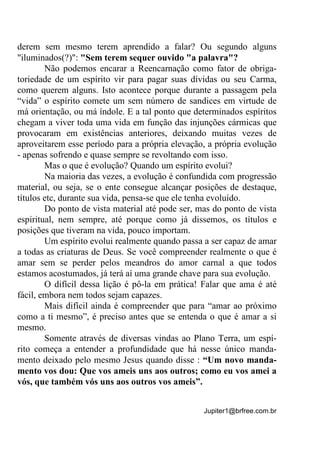 Jupiter1@brfree.com.br
derem sem mesmo terem aprendido a falar? Ou segundo alguns
"iluminados(?)": "Sem terem sequer ouvido "a palavra"?
Não podemos encarar a Reencarnação como fator de obriga-
toriedade de um espírito vir para pagar suas dívidas ou seu Carma,
como querem alguns. Isto acontece porque durante a passagem pela
“vida” o espírito comete um sem número de sandices em virtude de
má orientação, ou má índole. E a tal ponto que determinados espíritos
chegam a viver toda uma vida em função das injunções cármicas que
provocaram em existências anteriores, deixando muitas vezes de
aproveitarem esse período para a própria elevação, a própria evolução
- apenas sofrendo e quase sempre se revoltando com isso.
Mas o que é evolução? Quando um espírito evolui?
Na maioria das vezes, a evolução é confundida com progressão
material, ou seja, se o ente consegue alcançar posições de destaque,
títulos etc, durante sua vida, pensa-se que ele tenha evoluído.
Do ponto de vista material até pode ser, mas do ponto de vista
espiritual, nem sempre, até porque como já dissemos, os títulos e
posições que tiveram na vida, pouco importam.
Um espírito evolui realmente quando passa a ser capaz de amar
a todas as criaturas de Deus. Se você compreender realmente o que é
amar sem se perder pelos meandros do amor carnal a que todos
estamos acostumados, já terá aí uma grande chave para sua evolução.
O difícil dessa lição é pô-la em prática! Falar que ama é até
fácil, embora nem todos sejam capazes.
Mais difícil ainda é compreender que para “amar ao próximo
como a ti mesmo”, é preciso antes que se entenda o que é amar a si
mesmo.
Somente através de diversas vindas ao Plano Terra, um espí-
rito começa a entender a profundidade que há nesse único manda-
mento deixado pelo mesmo Jesus quando disse : “Um novo manda-
mento vos dou: Que vos ameis uns aos outros; como eu vos amei a
vós, que também vós uns aos outros vos ameis”.
 