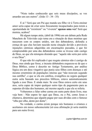 Jupiter1@brfree.com.br
“Nisto todos conhecerão que sois meus discípulos, se vos
amardes uns aos outros”. (João 13 : 34 - 35)
E aí ? Será que um Pai que manda seu filho vir à Terra ensinar
amor seria capaz de criar seres fisicamente incapacitados para terem a
oportunidade de “existirem” ou “viverem” apenas uma vez? Será que
morreu, acabou?
Há algum tempo atrás, (abril de 1996) em um debate pela Rede
Manchete de Televisão cujo tema era a situação de duas meninas que
nasceram com os corpos unidos, um dos debatedores, defendia a
crença de que elas haviam nascido nesta situação devido a prováveis
injunções cármicas adquiridas em encarnações passadas, o que foi
compreendido por uma das debatedoras como se tivesse sido castigo
de Deus, ao que ela retorquiu dizendo que: “aquele não seria por certo
o seu Deus”.
O que não foi explicado é que resgate cármico não é castigo de
Deus, mas ainda que fosse, a incauta debatedora esqueceu-se de que o
Deus Bíblico, como é descrito no Antigo Testamento, por análise
lógica era um deus vingativo que punia seus filhos com doenças e até
mesmo extermínio de populações inteiras que “não rezavam segundo
sua cartilha”, e que se ela era católica, evangélica ou seguia qualquer
outra seita baseada nos preceitos bíblicos, estava automaticamente
ligada a esse Deus. E ainda mais: Se esse Deus estava certo em seus
atos, seria capaz de impor qualquer outro tipo de pagamento para as
supostas dívidas dos humanos, até mesmo aquele a que ela se referia.
Voltaremos a falar sobre carma em outra parte deste livro, mas
veja bem : Não espere ler aqui que Deus, ou o Pai, como Jesus o
chamava, determina que alguém pague por suas dívidas com o famoso
“olho por olho, dente por dente”.
Na verdade, o carma existe porque nós humanos o criamos e
aceitamos em nosso subconsciente (só essa afirmação já seria matéria
para um outro livro).
 