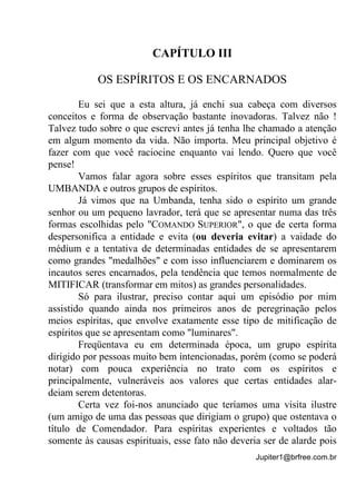 Jupiter1@brfree.com.br
CAPÍTULO III
OS ESPÍRITOS E OS ENCARNADOS
Eu sei que a esta altura, já enchi sua cabeça com diversos
conceitos e forma de observação bastante inovadoras. Talvez não !
Talvez tudo sobre o que escrevi antes já tenha lhe chamado a atenção
em algum momento da vida. Não importa. Meu principal objetivo é
fazer com que você raciocine enquanto vai lendo. Quero que você
pense!
Vamos falar agora sobre esses espíritos que transitam pela
UMBANDA e outros grupos de espíritos.
Já vimos que na Umbanda, tenha sido o espírito um grande
senhor ou um pequeno lavrador, terá que se apresentar numa das três
formas escolhidas pelo "COMANDO SUPERIOR", o que de certa forma
despersonifica a entidade e evita (ou deveria evitar) a vaidade do
médium e a tentativa de determinadas entidades de se apresentarem
como grandes "medalhões" e com isso influenciarem e dominarem os
incautos seres encarnados, pela tendência que temos normalmente de
MITIFICAR (transformar em mitos) as grandes personalidades.
Só para ilustrar, preciso contar aqui um episódio por mim
assistido quando ainda nos primeiros anos de peregrinação pelos
meios espíritas, que envolve exatamente esse tipo de mitificação de
espíritos que se apresentam como "luminares".
Freqüentava eu em determinada época, um grupo espírita
dirigido por pessoas muito bem intencionadas, porém (como se poderá
notar) com pouca experiência no trato com os espíritos e
principalmente, vulneráveis aos valores que certas entidades alar-
deiam serem detentoras.
Certa vez foi-nos anunciado que teríamos uma visita ilustre
(um amigo de uma das pessoas que dirigiam o grupo) que ostentava o
título de Comendador. Para espíritas experientes e voltados tão
somente às causas espirituais, esse fato não deveria ser de alarde pois
 