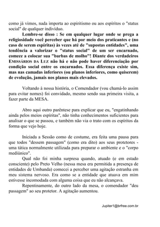 Jupiter1@brfree.com.br
como já vimos, nada importa ao espiritismo ou aos espíritos o "status
social" de qualquer indivíduo.
Lembre-se disso : Se em qualquer lugar onde se prega a
religiosidade você perceber que há por meio dos praticantes e (no
caso de serem espíritas) às vezes até de "supostas entidades", uma
tendência a valorizar o "status social" de um ser encarnado,
comece a colocar sua "barbas de molho"! Diante dos verdadeiros
EMISSÁRIOS DA LUZ não há e não pode haver diferenciação por
condição social entre os encarnados. Essa diferença existe sim,
mas nas camadas inferiores (ou planos inferiores, como quiserem)
de evolução, jamais nos planos mais elevados.
Voltando à nossa história, o Comendador (vou chamá-lo assim
para evitar nomes) foi convidado, mesmo sendo sua primeira visita, a
fazer parte da MESA.
Abro aqui outro parêntese para explicar que eu, "engatinhando
ainda pelos meios espíritas", não tinha conhecimentos suficientes para
analisar o que se passou, e também não via o trato com os espíritos da
forma que vejo hoje.
Iniciada a Sessão como de costume, era feita uma pausa para
que todos "dessem passagem" (como era dito) aos seus protetores -
uma tática normalmente utilizada para preparar o ambiente e o "corpo
mediúnico".
Qual não foi minha surpresa quando, atuado (e em estado
consciente) pelo Preto Velho (nessa mesa era permitida a presença de
entidades de Umbanda) comecei a perceber uma agitação estranha em
meu sistema nervoso. Era como se a entidade que atuava em mim
estivesse incomodada com alguma coisa que eu não alcançava.
Repentinamente, do outro lado da mesa, o comendador "deu
passagem" ao seu protetor. A agitação aumentou.
 