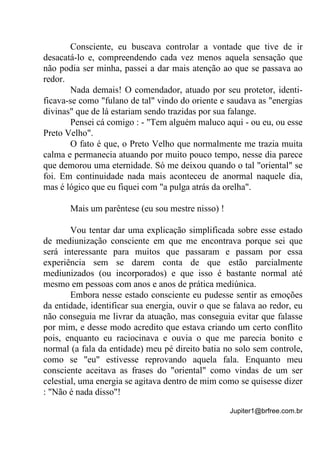 Jupiter1@brfree.com.br
Consciente, eu buscava controlar a vontade que tive de ir
desacatá-lo e, compreendendo cada vez menos aquela sensação que
não podia ser minha, passei a dar mais atenção ao que se passava ao
redor.
Nada demais! O comendador, atuado por seu protetor, identi-
ficava-se como "fulano de tal" vindo do oriente e saudava as "energias
divinas" que de lá estariam sendo trazidas por sua falange.
Pensei cá comigo : - "Tem alguém maluco aqui - ou eu, ou esse
Preto Velho".
O fato é que, o Preto Velho que normalmente me trazia muita
calma e permanecia atuando por muito pouco tempo, nesse dia parece
que demorou uma eternidade. Só me deixou quando o tal "oriental" se
foi. Em continuidade nada mais aconteceu de anormal naquele dia,
mas é lógico que eu fiquei com "a pulga atrás da orelha".
Mais um parêntese (eu sou mestre nisso) !
Vou tentar dar uma explicação simplificada sobre esse estado
de mediunização consciente em que me encontrava porque sei que
será interessante para muitos que passaram e passam por essa
experiência sem se darem conta de que estão parcialmente
mediunizados (ou incorporados) e que isso é bastante normal até
mesmo em pessoas com anos e anos de prática mediúnica.
Embora nesse estado consciente eu pudesse sentir as emoções
da entidade, identificar sua energia, ouvir o que se falava ao redor, eu
não conseguia me livrar da atuação, mas conseguia evitar que falasse
por mim, e desse modo acredito que estava criando um certo conflito
pois, enquanto eu raciocinava e ouvia o que me parecia bonito e
normal (a fala da entidade) meu pé direito batia no solo sem controle,
como se "eu" estivesse reprovando aquela fala. Enquanto meu
consciente aceitava as frases do "oriental" como vindas de um ser
celestial, uma energia se agitava dentro de mim como se quisesse dizer
: "Não é nada disso"!
 