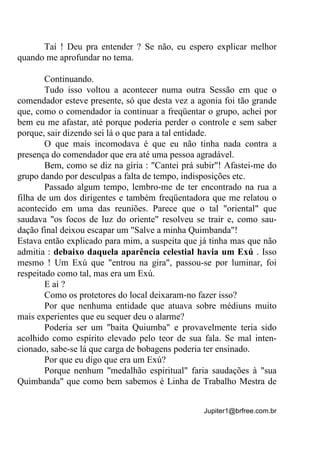 Jupiter1@brfree.com.br
Taí ! Deu pra entender ? Se não, eu espero explicar melhor
quando me aprofundar no tema.
Continuando.
Tudo isso voltou a acontecer numa outra Sessão em que o
comendador esteve presente, só que desta vez a agonia foi tão grande
que, como o comendador ia continuar a freqüentar o grupo, achei por
bem eu me afastar, até porque poderia perder o controle e sem saber
porque, sair dizendo sei lá o que para a tal entidade.
O que mais incomodava é que eu não tinha nada contra a
presença do comendador que era até uma pessoa agradável.
Bem, como se diz na gíria : "Cantei prá subir"! Afastei-me do
grupo dando por desculpas a falta de tempo, indisposições etc.
Passado algum tempo, lembro-me de ter encontrado na rua a
filha de um dos dirigentes e também freqüentadora que me relatou o
acontecido em uma das reuniões. Parece que o tal "oriental" que
saudava "os focos de luz do oriente" resolveu se trair e, como sau-
dação final deixou escapar um "Salve a minha Quimbanda"!
Estava então explicado para mim, a suspeita que já tinha mas que não
admitia : debaixo daquela aparência celestial havia um Exú . Isso
mesmo ! Um Exú que "entrou na gira", passou-se por luminar, foi
respeitado como tal, mas era um Exú.
E aí ?
Como os protetores do local deixaram-no fazer isso?
Por que nenhuma entidade que atuava sobre médiuns muito
mais experientes que eu sequer deu o alarme?
Poderia ser um "baita Quiumba" e provavelmente teria sido
acolhido como espírito elevado pelo teor de sua fala. Se mal inten-
cionado, sabe-se lá que carga de bobagens poderia ter ensinado.
Por que eu digo que era um Exú?
Porque nenhum "medalhão espiritual" faria saudações à "sua
Quimbanda" que como bem sabemos é Linha de Trabalho Mestra de
 