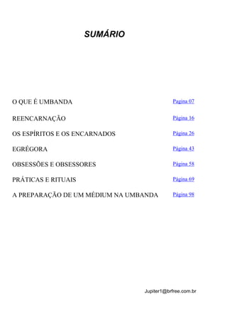 Jupiter1@brfree.com.br
SUMÁRIO
O QUE É UMBANDA Pagina 07
REENCARNAÇÃO Página 16
OS ESPÍRITOS E OS ENCARNADOS Página 26
EGRÉGORA Página 43
OBSESSÕES E OBSESSORES Página 58
PRÁTICAS E RITUAIS Página 69
A PREPARAÇÃO DE UM MÉDIUM NA UMBANDA Página 98
 