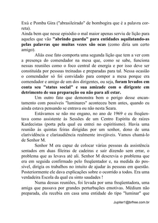 Jupiter1@brfree.com.br
Exú e Pomba Gira ("abrasileirado" de bombogira que é a palavra cor-
reta).
Ainda bem que nesse episódio o mal maior apenas serviu de lição para
aqueles que vão "abrindo guarda" para entidades aquilatando-as
pelas palavras que muitas vezes são ocas (como diria um certo
amigo).
Aliás esse fato comporta uma segunda lição que tem a ver com
a presença do comendador na mesa que, como se sabe, funciona
nessas reuniões como o foco central de energia e por isso deve ser
constituída por pessoas treinadas e preparadas para tal. Nessa ocasião
o comendador só foi convidado para compor a mesa porque era
comendador e amigo de um dos dirigentes, ou seja, foram levados em
conta seu "status social" e sua amizade com o dirigente em
detrimento de sua preparação ou não para ali estar.
Um outro fato que demonstra bem o perigo desse encan-
tamento com possíveis "luminares" aconteceu bem antes, quando eu
ainda estava pensando se entrava ou não nesta Seara.
Estávamos se não me engano, no ano de 1969 e eu freqüen-
tava como assistente às Sessões de um Centro Espírita de raízes
Kardecistas (porta pela qual eu entrei no espiritismo). Havia uma
reunião às quintas feiras dirigidas por um senhor, dono de uma
clarividência e clariaudiência realmente invejáveis. Vamos chamá-lo
de Senhor M.
Senhor M era capaz de colocar várias pessoas da assistência
sentados em duas fileiras de cadeiras e sair dizendo sem errar, o
problema que as levava até ali. Senhor M descrevia o problema que
era em seguida confirmado pelo freqüentador e, na medida do pos-
sível, dirigia os trabalhos no intuito de ajudar às pessoas em questão.
Posteriormente ele dava explicações sobre o ocorrido a todos. Era uma
verdadeira Escola da qual eu sinto saudades !
Numa dessas reuniões, foi levada por uma freqüentadora, uma
amiga que passava por grandes perturbações emotivas. Médium não
preparada, ela recebia em casa uma entidade do tipo "luminar" que
 