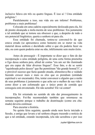 Jupiter1@brfree.com.br
inclusive falava em três ou quatro línguas. É isso aí ! Uma entidade
poliglota !
Paralelamente a isso, sua vida era um inferno! Problemas,
problemas e mais problemas!
Colocada em uma cadeira especialmente deslocada para ela, foi
de pronto alcançada a mola-mestra de seus problemas: Era justamente
a tal entidade que se tornou seu obsessor e que, a despeito de todo o
seu potencial lingüístico, queria a senhora só para ela.
Essa entidade foi chamada, tentou-se convencê-lo de que
estava errado (se apresentava como homem) em se meter na vida
material dessa senhora e decidindo sobre o que ela poderia fazer ou
não, ou com quem poderia estar ou não, infelizmente sem muito êxito.
Antes de prosseguir : É importante se dizer que o fato de dar
incorporação a uma entidade poliglota, de uma certa forma preenchia
o Ego dessa senhora pois, afinal de contas "era um ser tão iluminado
que era capaz de falar diversas línguas". Esse fato, o de se sentir
"aquinhoada pelos deuses" que lhe permitiram "tão grande honra(?)", e
o provável sucesso que fazia quando atuada, alimentava-lhe a vaidade
fazendo crescer mais e mais os elos que os prendiam (entidade
espiritual e ser encarnado). Ora, tentar convencer a alguém que a razão
de seus problemas é justamente o que acha ser o melhor de sua vida é
como dizer a um esfomeado que o único prato de comida que
conseguiu está envenenado. Ele não acredita! Ele vai comer!
Ela foi orientada no sentido de não dar prosseguimento às
incorporações. Foi-lhe recomendado também que retornasse na
semana seguinte porque o trabalho de doutrinação (como era cha-
mado) deveria continuar.
Para encurtar a história.
Na quinta feira seguinte, quando ainda nem havia iniciado a
Sessão, a amiga que levara a tal senhora chegou trazendo a notícia de
que a tal entidade, estando incorporada, (ela não acreditou e por isso
 