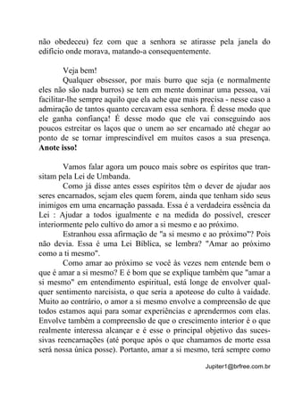 Jupiter1@brfree.com.br
não obedeceu) fez com que a senhora se atirasse pela janela do
edifício onde morava, matando-a consequentemente.
Veja bem!
Qualquer obsessor, por mais burro que seja (e normalmente
eles não são nada burros) se tem em mente dominar uma pessoa, vai
facilitar-lhe sempre aquilo que ela ache que mais precisa - nesse caso a
admiração de tantos quanto cercavam essa senhora. É desse modo que
ele ganha confiança! É desse modo que ele vai conseguindo aos
poucos estreitar os laços que o unem ao ser encarnado até chegar ao
ponto de se tornar imprescindível em muitos casos a sua presença.
Anote isso!
Vamos falar agora um pouco mais sobre os espíritos que tran-
sitam pela Lei de Umbanda.
Como já disse antes esses espíritos têm o dever de ajudar aos
seres encarnados, sejam eles quem forem, ainda que tenham sido seus
inimigos em uma encarnação passada. Essa é a verdadeira essência da
Lei : Ajudar a todos igualmente e na medida do possível, crescer
interiormente pelo cultivo do amor a si mesmo e ao próximo.
Estranhou essa afirmação de "a si mesmo e ao próximo"? Pois
não devia. Essa é uma Lei Bíblica, se lembra? "Amar ao próximo
como a ti mesmo".
Como amar ao próximo se você às vezes nem entende bem o
que é amar a si mesmo? E é bom que se explique também que "amar a
si mesmo" em entendimento espiritual, está longe de envolver qual-
quer sentimento narcisista, o que seria a apoteose do culto à vaidade.
Muito ao contrário, o amor a si mesmo envolve a compreensão de que
todos estamos aqui para somar experiências e aprendermos com elas.
Envolve também a compreensão de que o crescimento interior é o que
realmente interessa alcançar e é esse o principal objetivo das suces-
sivas reencarnações (até porque após o que chamamos de morte essa
será nossa única posse). Portanto, amar a si mesmo, terá sempre como
 