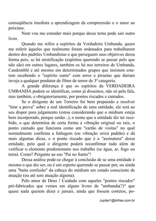 Jupiter1@brfree.com.br
conseqüência imediata a aprendizagem da compreensão e o amor ao
próximo.
Nem vou me estender mais porque desse tema pode sair outro
livro.
Quando me refiro a espíritos da Verdadeira Umbanda, quero
me referir àqueles que realmente foram ordenados para trabalharem
dentro dos padrões Umbandistas e que perseguem seus objetivos dessa
forma pois, se há mistificação (espíritos querendo se passar pelo que
não são) em outros lugares, também os há nos terreiros de Umbanda,
Candomblé e até mesmo em determinados grupos que insistem esta-
rem recebendo o "espírito santo" com urros e piruetas que dariam
inveja a qualquer produtor de filme de terror de 3ª categoria.
A grande diferença é que os espíritos da VERDADEIRA
UMBANDA podem se identificar, como já dissemos, não só pela fala,
mas também, e obrigatoriamente, por pontos riscados e cantados.
Se o dirigente de um Terreiro for bem preparado e resolver
"tirar a prova" sobre a real identificação de uma entidade, ele terá ao
seu dispor para julgamento (estou considerando que o médium esteja
bem incorporado, porque senão...), o nome que a entidade diz ter rece-
bido, o que determina de certa forma a vibração original ou raiz, o
ponto cantado que funciona como um "cartão de visitas" no qual
normalmente confirma a linhagem (ou vibração orixá padrão) e dá
mais algumas dicas, e o ponto riscado que é a "assinatura" dessa
entidade, pelo qual o dirigente poderá reconfirmar tudo além de
verificar o elemento predominante nos trabalho (se água, ar, fogo ou
terra). Como? Pergunte ao seu "Pai no Santo"!
Dessa análise pode-se chegar à conclusão de se uma entidade é
mesmo o que diz ser, ou é um esperto querendo se passar por, ou ainda
uma "baita confusão" da cabeça do médium em estado consciente de
atuação (ou até sem atuação alguma).
Pelo amor de Deus ! Cuidado com aqueles "pontos riscados"
pré-fabricados que vemos em alguns livros de "umbanda(?)" que
quase nada querem dizer e jamais, ainda que fossem corretos, po-
 