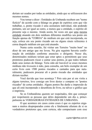 Jupiter1@brfree.com.br
deriam ser usados por todas as entidades, ainda que se utilizassem dos
mesmos nomes.
Vou tornar a dizer : Entidades de Umbanda recebem um "nome
fictício" de acordo com a falange ou grupo de espíritos com que vão
trabalhar, e, ponto riscado é uma assinatura individual, não podendo
portanto, um ser igual ao outro, a menos que a entidade, o espírito ali
presente seja o mesmo. Ainda assim, há vezes em que uma mesma
entidade atuando em dois médiuns diferentes modifica seu ponto em
função apenas da "COROA" do médium em que está incorporada, ou
seja, coloca em seu ponto riscado um ou alguns sinais referentes à
coroa daquele médium em que está atuando.
Numa certa ocasião, fui visitar um Terreiro "muito bom" no
dizer de um amigo que me levou. Na gira seguinte haveria confir-
mação de entidades conforme anunciou o dirigente. Nesse dia,
determinados médiuns teriam que estar aptos a permitirem que seus
protetores pudessem riscar e cantar seus pontos, já que todos tinham
dado seus nomes de falange. Teria sido até louvável se esses mesmos
médiuns não tivessem à mão, para consulta, um belo exemplar de um
certo livro com 1500 pontos riscados e cantados para que natu-
ralmente, pudessem procurar ali o ponto riscado das entidades que
diziam receber.
Você duvida que isso aconteça ? Pois saia por aí em visita a
alguns terreiros, leve consigo um livro destes e compare os "pontos
riscados" de certas entidades. Alguns pontos lhe darão a impressão de
que ali está incorporado o desenhista do livro, ou talvez o gráfico que
o imprimiu.
Se os Umbandistas querem ser respeitados, têm que começar
por respeitarem as pessoas que deles dependerão um dia e, princi-
palmente às VERDADEIRAS ENTIDADES DE UMBANDA.
O que acontece em casos como esses é que os espertos enga-
nam a muitos despreparados como ele e fatalmente afastam de si os
verdadeiros protetores que, com certeza, não compactuam com esse
 