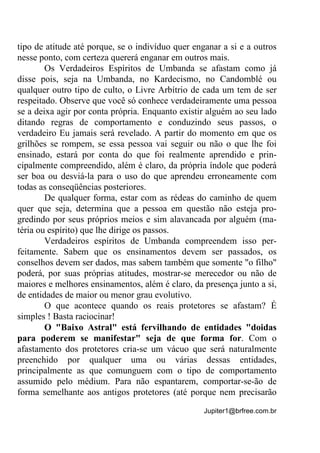 Jupiter1@brfree.com.br
tipo de atitude até porque, se o indivíduo quer enganar a si e a outros
nesse ponto, com certeza quererá enganar em outros mais.
Os Verdadeiros Espíritos de Umbanda se afastam como já
disse pois, seja na Umbanda, no Kardecismo, no Candomblé ou
qualquer outro tipo de culto, o Livre Arbítrio de cada um tem de ser
respeitado. Observe que você só conhece verdadeiramente uma pessoa
se a deixa agir por conta própria. Enquanto existir alguém ao seu lado
ditando regras de comportamento e conduzindo seus passos, o
verdadeiro Eu jamais será revelado. A partir do momento em que os
grilhões se rompem, se essa pessoa vai seguir ou não o que lhe foi
ensinado, estará por conta do que foi realmente aprendido e prin-
cipalmente compreendido, além é claro, da própria índole que poderá
ser boa ou desviá-la para o uso do que aprendeu erroneamente com
todas as conseqüências posteriores.
De qualquer forma, estar com as rédeas do caminho de quem
quer que seja, determina que a pessoa em questão não esteja pro-
gredindo por seus próprios meios e sim alavancada por alguém (ma-
téria ou espírito) que lhe dirige os passos.
Verdadeiros espíritos de Umbanda compreendem isso per-
feitamente. Sabem que os ensinamentos devem ser passados, os
conselhos devem ser dados, mas sabem também que somente "o filho"
poderá, por suas próprias atitudes, mostrar-se merecedor ou não de
maiores e melhores ensinamentos, além é claro, da presença junto a si,
de entidades de maior ou menor grau evolutivo.
O que acontece quando os reais protetores se afastam? É
simples ! Basta raciocinar!
O "Baixo Astral" está fervilhando de entidades "doidas
para poderem se manifestar" seja de que forma for. Com o
afastamento dos protetores cria-se um vácuo que será naturalmente
preenchido por qualquer uma ou várias dessas entidades,
principalmente as que comunguem com o tipo de comportamento
assumido pelo médium. Para não espantarem, comportar-se-ão de
forma semelhante aos antigos protetores (até porque nem precisarão
 