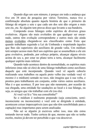 Jupiter1@brfree.com.br
Quando digo um sem número, é porque em toda a andança que
tive em 34 anos de pesquisa por vários Terreiros, nunca tive a
confirmação absoluta quanto àquela história de que o primeiro da
falange dá origem a sete e que cada um dos sete dão origem a mais
sete etc, etc. Se alguém tem provas disso que levante a sua bandeira.
Compondo essas falanges estão espíritos de diversos graus
evolutivos. Alguns são mais evoluídos do que qualquer ser encar-
nado, outros têm evolução correspondente e outros mais são ainda
menos evoluídos chegando-se aos classificados como Exús que
quando trabalham seguindo a Lei de Umbanda e respeitando àqueles
que lhes são superiores são auxiliares de grande valia. Um médium
terá sempre acesso mais fácil aos espíritos que se assemelhem a ele em
grau evolutivo, podendo, por esforço próprio, alcançar alguns níveis
acima do seu e, por estar no plano terra a terra, alcançar facilmente
qualquer espírito mais inferior.
Quando tudo acontece dentro da normalidade, os espíritos mais
inferiores (mas não só eles) de uma falange trabalham como auxiliares
daquele que está incorporado. Quando você vê aquele caboclo
realizando seus trabalhos ou aquele preto velho (na verdade você vê
mesmo é o médium) sentado no toco, não imagina que à sua volta, e
prontos para trabalharem em conjunto, estão vários outros auxiliares.
Mas é o que acontece. É por isso que não raramente, por ocasião de
sua chegada, uma entidade faz saudações ao local e à sua falange, ou
seja, os amigos que vão trabalhar com ele (ou ela).
Aí você vai lá e "tira sua consultinha!"
Se o médium é realmente preparado (seja consciente, semi-
inconsciente ou inconsciente) e você está se dirigindo à entidade,
acontecem coisas imperceptíveis (aos que não têm sensibilidade para a
captação) mas importantes para serem analisadas
Não sei se alguém já escreveu sobre isso, mas não estou
tentando inovar nada. Tenho certeza de que, mesmo que não se tenha
escrito, muitos já devem ter percebido o que vou descrever.
 