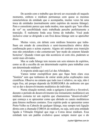 Jupiter1@brfree.com.br
De acordo com o trabalho que deverá ser executado ali naquele
momento, embora o médium permaneça com quase as mesmas
características da entidade que o acompanha, muitas vezes há uma
troca de entidades (normalmente entre espíritos da mesma falange).
Para o consulente parece que nada mudou, mas aquele que "tem olhos
de ver" ou sensibilidade mais trabalhada percebe perfeitamente a
transição. É realmente linda essa forma de trabalho. Você pode
inclusive estar se dirigindo a um Exú dessa falange sem se aperceber
disso.
Muitas vezes, em debate com médiuns honestos que traba-
lham em estado de consciência e semi-inconsciência obtive deles
confirmação para o acima exposto. Alguns até sentiam essa transição
mas não entendiam e não comentavam "por medo de estarem falando
besteiras". Quando viram que não acontecia só com eles, puderam se
sentir mais aliviados.
Mas se cada falange tem mesmo um sem número de espíritos,
como se dá a escolha de um determinado espírito para trabalhar com
um determinado médium ?
A resposta ainda aqui está Lei das Afinidades.
Vamos tentar exemplificar para que fique bem clara essa
"história" sem que tenhamos de entrar ainda pelas explicações mais
científicas. Observe no entanto que tudo isso é relativo, ou seja, não é
regra fixa, até porque depende da EGRÉGORA do ambiente em que
vai se dar o desenvolvimento mediúnico do indivíduo.
Numa situação normal, onde a egrégora é positiva e favorável,
durante o período de desenvolvimento (ou treinamento mediúnico) um
médium costuma ter um espírito que chamaremos "desenvolvedor"
que começa a se apresentar como que abrindo os canais mediúnicos
para futuros melhores contatos. Esse espírito pode se apresentar como
Preto-Velho ou Caboclo de qualquer falange, mas sempre terá ligação
direta com a chamada COROA do médium, ou seja, será uma entidade
ligada à Vibração Original que rege a Coroa desse médium. Essa
entidade tem um padrão evolutivo quase sempre maior que o do
 