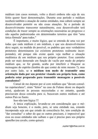 Jupiter1@brfree.com.br
médium (em casos normais, volto a dizer) embora não seja de seu
feitio querer fazer demonstrações. Durante esse período o médium
receberá também a atuação de outras entidades, mas caberá sempre ao
desenvolvedor permitir ou não essas atuações. Se o período de
desenvolvimento transcorrer naturalmente, esse desenvolvedor terá
condições de trazer sempre as orientações necessárias ao progresso e
não aquelas padronizadas em determinados terreiros que têm "uma
única fórmula" para todos."
É importante, e muito lógico, que se entenda de uma vez por
todas que cada médium é um médium, e que seu desenvolvimento
deve seguir, na medida do possível, os padrões que seus verdadeiros
protetores determinarem (se existirem protetores realmente incor-
porando), até porque não existe quem veja melhor a situação
mediúnica de um médium que seu próprio protetor. Esse caminho
pode ser mais demorado em função do vacilo por medo do próprio
médium que, se for grande, acaba por interferir e bloquear as
mensagens do espírito (lembra do que contei de mim mesmo ?), mas
por outro lado, se o médium tem medo de transmitir uma
orientação dada por seu protetor visando seu próprio bem, como
poderia estar preparado para transmitir mensagens a possíveis
consulentes?
Cansei de me deparar por aí com médiuns que "davam consul-
tas espetaculares", eram "feitos" na casa de Fulano desse ou daquele
orixá, ajudavam às pessoas necessitadas e no entanto, quando
precisavam dessa consulta para si, buscavam outros médiuns e até
outros Pais no Santo.
Isso não tem lógica !!!
A única explicação, levando-se em consideração que o mé-
dium seja honesto, é o medo, pois, se uma entidade sua, estando
incorporada seja em que estado de consciência for, tem condição de
"dar consultas" e saber do que os outros precisam, é impossível que
essa ou essas entidades não saibam o que é preciso para seu próprio
aparelho (ou cavalo, como quiser).
 