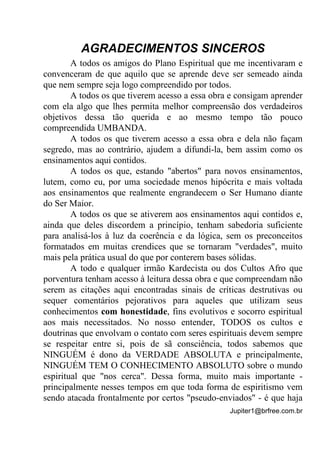 Jupiter1@brfree.com.br
AGRADECIMENTOS SINCEROS
A todos os amigos do Plano Espiritual que me incentivaram e
convenceram de que aquilo que se aprende deve ser semeado ainda
que nem sempre seja logo compreendido por todos.
A todos os que tiverem acesso a essa obra e consigam aprender
com ela algo que lhes permita melhor compreensão dos verdadeiros
objetivos dessa tão querida e ao mesmo tempo tão pouco
compreendida UMBANDA.
A todos os que tiverem acesso a essa obra e dela não façam
segredo, mas ao contrário, ajudem a difundi-la, bem assim como os
ensinamentos aqui contidos.
A todos os que, estando "abertos" para novos ensinamentos,
lutem, como eu, por uma sociedade menos hipócrita e mais voltada
aos ensinamentos que realmente engrandecem o Ser Humano diante
do Ser Maior.
A todos os que se ativerem aos ensinamentos aqui contidos e,
ainda que deles discordem a princípio, tenham sabedoria suficiente
para analisá-los à luz da coerência e da lógica, sem os preconceitos
formatados em muitas crendices que se tornaram "verdades", muito
mais pela prática usual do que por conterem bases sólidas.
A todo e qualquer irmão Kardecista ou dos Cultos Afro que
porventura tenham acesso à leitura dessa obra e que compreendam não
serem as citações aqui encontradas sinais de críticas destrutivas ou
sequer comentários pejorativos para aqueles que utilizam seus
conhecimentos com honestidade, fins evolutivos e socorro espiritual
aos mais necessitados. No nosso entender, TODOS os cultos e
doutrinas que envolvam o contato com seres espirituais devem sempre
se respeitar entre si, pois de sã consciência, todos sabemos que
NINGUÉM é dono da VERDADE ABSOLUTA e principalmente,
NINGUÉM TEM O CONHECIMENTO ABSOLUTO sobre o mundo
espiritual que "nos cerca". Dessa forma, muito mais importante -
principalmente nesses tempos em que toda forma de espiritismo vem
sendo atacada frontalmente por certos "pseudo-enviados" - é que haja
 