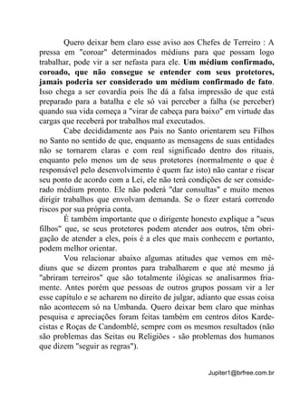 Jupiter1@brfree.com.br
Quero deixar bem claro esse aviso aos Chefes de Terreiro : A
pressa em "coroar" determinados médiuns para que possam logo
trabalhar, pode vir a ser nefasta para ele. Um médium confirmado,
coroado, que não consegue se entender com seus protetores,
jamais poderia ser considerado um médium confirmado de fato.
Isso chega a ser covardia pois lhe dá a falsa impressão de que está
preparado para a batalha e ele só vai perceber a falha (se perceber)
quando sua vida começa a "virar de cabeça para baixo" em virtude das
cargas que receberá por trabalhos mal executados.
Cabe decididamente aos Pais no Santo orientarem seu Filhos
no Santo no sentido de que, enquanto as mensagens de suas entidades
não se tornarem claras e com real significado dentro dos rituais,
enquanto pelo menos um de seus protetores (normalmente o que é
responsável pelo desenvolvimento é quem faz isto) não cantar e riscar
seu ponto de acordo com a Lei, ele não terá condições de ser conside-
rado médium pronto. Ele não poderá "dar consultas" e muito menos
dirigir trabalhos que envolvam demanda. Se o fizer estará correndo
riscos por sua própria conta.
É também importante que o dirigente honesto explique a "seus
filhos" que, se seus protetores podem atender aos outros, têm obri-
gação de atender a eles, pois é a eles que mais conhecem e portanto,
podem melhor orientar.
Vou relacionar abaixo algumas atitudes que vemos em mé-
diuns que se dizem prontos para trabalharem e que até mesmo já
"abriram terreiros" que são totalmente ilógicas se analisarmos fria-
mente. Antes porém que pessoas de outros grupos possam vir a ler
esse capítulo e se acharem no direito de julgar, adianto que essas coisa
não acontecem só na Umbanda. Quero deixar bem claro que minhas
pesquisa e apreciações foram feitas também em centros ditos Karde-
cistas e Roças de Candomblé, sempre com os mesmos resultados (não
são problemas das Seitas ou Religiões - são problemas dos humanos
que dizem "seguir as regras").
 