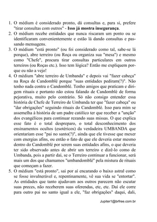 Jupiter1@brfree.com.br
1. O médium é considerado pronto, dá consultas e, para si, prefere
"tirar consultas com outros" - Isso já mostra insegurança.
2. O médium recebe entidades que nunca riscaram um ponto ou se
identificaram convenientemente e estão lá dando consultas e pas-
sando mensagens.
3. O médium "está pronto" (ou foi considerado como tal, sabe-se lá
porque), abre terreiro (ou Roça ou organiza sua "mesa") e mesmo
como "Chefe", procura tirar consultas particulares em outros
terreiros (ou Roças etc.). Isso tem lógica? Então me expliquem por-
que eu não a vejo!
4. O médium "abre terreiro de Umbanda" e depois vai "fazer cabeça"
na Roça de Candomblé porque "suas entidades pediram(?)". Não
tenho nada contra o Candomblé. Tenho amigos que praticam e diri-
gem rituais e portanto não estou falando de Candomblé de forma
pejorativa, muito pelo contrário. Só não consigo entender essa
história de Chefe de Terreiro de Umbanda ter que "fazer cabeça" ou
"dar obrigações" seguindo rituais do Candomblé. Isso para mim se
assemelha à história de um padre católico ter que receber a "unção"
dos evangélicos para continuar rezando suas missas. O que explica
esse fato é o total despreparo, o total desconhecimento dos
ensinamentos ocultos (esotéricos) da verdadeira UMBANDA que
orientariam esse "pai no santo(?)", ainda que ele tivesse que mexer
com energias afins, ou então o fato de que ele deveria estar mesmo
dentro do Candomblé por serem suas entidades afins, o que deveria
ter sido observado antes de abrir um terreiro e dizê-lo como de
Umbanda, pois a partir daí, se o Terreiro continuar a funcionar, será
mais um dos que chamamos "umbandomblé" pela mistura de rituais
que começam a fazer.
5. O médium "está pronto", sai por aí encarando o baixo astral como
se fosse invulnerável e, repentinamente, vê sua vida se "entortar".
As entidades que tanto ajudavam aos outros parecem não escutar
suas preces, não receberem suas oferendas, etc, etc. Daí ele corre
para outro pai no santo igual a ele, "faz obrigações" daqui, dali,
 