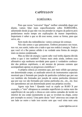 Jupiter1@brfree.com.br
CAPÍTULO IV
EGRÉGORA
Para que nossa "conversa" fique" melhor entendida daqui por
diante, vamos falar mais especificamente sobre EGRÉGORA,
adiantando desde já que não vou me prender às origens da palavra pois
perderíamos muito tempo em explicações de menor importância.
Importante é saber a que se dá esse nome, como se forma, para que
serve, etc.
Sem medo das redundâncias: vamos começar do começo.
Nós não somos o que parecemos. Embora possamos nos tocar,
nos ver, nos sentir, todos nós e tudo o que nos rodeia é energia. Tudo o
que você vê e lhe parece sólido é na verdade uma forma de energia
mais ou menos condensada.
Mas eu falei de energia e quem sabe você tenha alguma dúvida
sobre o que é isto também? Vamos mais atrás ainda, embora essa
afirmativa seja nenhuma novidade para quem é verdadeiro conhece-
dor das práticas espirituais, e até mesmo de pessoas comuns que
acompanham apenas os progressos científicos !
A própria ciência já constatou que, por mais sólido que pareça
um determinado corpo, se analisado através de instrumentos especiais
mostrará que é formado por junção de partículas (células) que por sua
vez também são formadas por junção de outras partículas (átomos)
que por sua vez são formados por outras partículas etc., etc., etc. Isso
nós aprendemos até um determinado ponto nas próprias escolas.
Agora veja bem ! Quando você se expõe ao RAIO X por
exemplo, o "raio" ultrapassa as camadas superficiais (e outras nem tão
superficiais) de sua pele e choca-se com outras camadas de tecido no
interior de seu corpo (justamente as que se revelam na chapa, como
por exemplo os ossos). Uma parte desse "raio" atravessa seu corpo de
um lado ao outro e tudo isso ocorre sem que você sinta nem uma
 