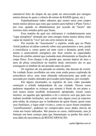 Jupiter1@brfree.com.br
automóvel feito de chapas de aço pode ser atravessado por energias
menos densas às quais a ciência dá nomes de RAIOS (gama, etc.).
Espiritualmente todos sabemos que somos seres com corpos
muito menos densos que estes que usamos para habitar o Plano Terra e
por isso, quando os abandonarmos por ocasião da "morte" não
seremos mais notados pelos que ficam.
Essa matéria da qual nos utilizamos é verdadeiramente uma
"capa energética" animada por uma energia muito menos densa (nós)
capaz de mantê-la "viva" por um certo número de anos.
Por ocasião do "nascimento" o espírito, ainda que no Plano
Astral pudesse ter pleno controle sobre seus pensamentos e atos, perde
a consciência e, como quem cai num vazio e desmaia, perde total-
mente o autocontrole energético por ficar restrito às capacidades
físicas do cérebro animal que comanda mais diretamente as funções do
corpo físico. Esse choque é tão grande que, mesmo depois de anos e
anos de plena consciência na matéria atual, raríssimos são os que
conseguem se lembrar de um passado antes do parto.
Os registros de seu passado no entanto, não deixam de existir.
Na verdade ficam recolhidos em uma zona ainda pouco explorada da
consciência ativa: uma zona chamada subconsciente que pode ser
acessada por estados alterados provocados pela hipnose, por exemplo.
Em alguns encarnados os registros de suas vidas passadas
começam a eclodir independente de sua vontade. Nesses casos
podemos enquadrar as crianças que sentam à frente de um piano e,
sem nunca terem recebido treinamento apropriado, tocam como
mestres; ou aquelas que aprendem a ler e escrever sem que para isso
tenham recebido instruções; sem contar com alguns casos já expostos
pela mídia, de crianças que se lembraram de quem foram, quem eram
seus familiares, o lugar onde viviam e, como os casos foram estudados
"cientificamente", puderam ter comprovados esses dados através da
visita aos locais indicados. São poucos os casos, infelizmente, mas já
formam um bom começo para que futuramente se ponha fim total a
essa idéia da inexistência da REENCARNAÇÃO.
 
